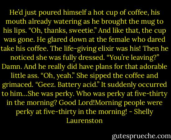 He’d just poured himself a hot cup of coffee, his mouth already watering as he brought the mug to his<br />lips.<br />“Oh, thanks, sweetie.” And like that, the cup was gone.<br />He glared down at the female who dared take his coffee. The life-giving elixir was his! Then he noticed<br />she was fully dressed.<br />“You’re leaving?” Damn. And he really did have plans for that adorable little ass.<br />“Oh, yeah.” She sipped the coffee and grimaced. “Geez. Battery acid.” It suddenly occurred to<br />him…She was perky. Who was perky at five-thirty in the morning?<br />Good Lord!Morning people were perky at five-thirty in the morning! - Shelly Laurenston