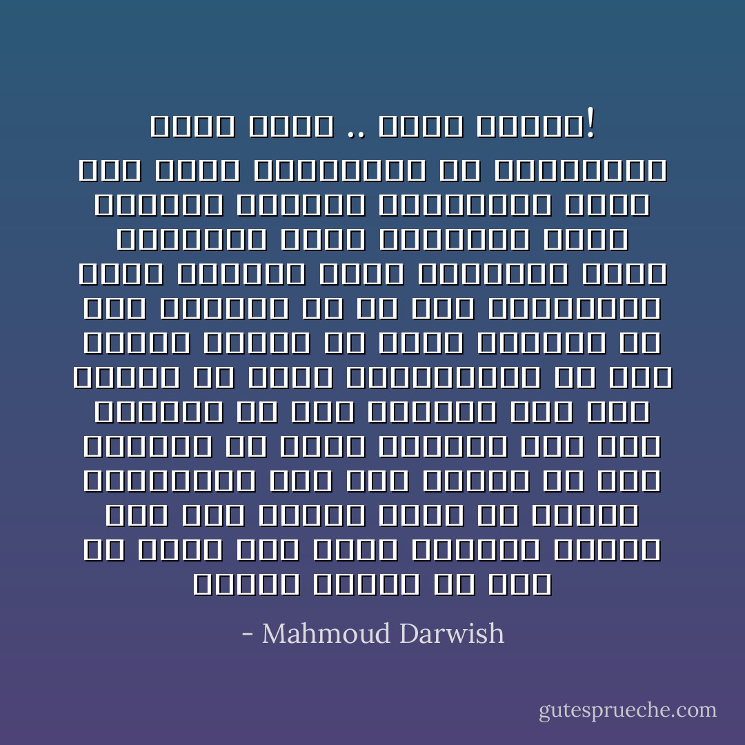 ونَحنُ، سنهرب من زَمَنٍ لم نُهيّئ لَهُ، بَعْدُ، هاجسنا سَنَمضى إلى وَطن الطّير سربًا من الْبشر السّابقين نطلّ على أَرضنا منْ حصى أرضنا، من ثُقوب الغيوم نطلّ على أَرْضنا، منْ كلام النّجوم نُطلّ على أرضنا منْ هَواء البُحيْرات، من زغب الذّرة الهشّ، من زهرة القَبْر، من ورق الحوْرِ، من كُلّ شيء يحاصرُكم، أيّها البيض، موتى يموتون، موتى يعيشون، موتى يَعودونَ، موتى يبوحون بالسّرّ، فلتمهلوا الأرض حتى تقول الحقيقة، كلّ الحقيقة، عنكم وعنّا .. وعنّا وعنكم! - Mahmoud Darwish