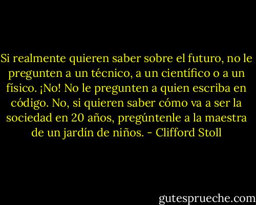 Si realmente quieren saber sobre el futuro, no le pregunten a un técnico, a un científico o a un físico. ¡No! No le pregunten a quien escriba en código. No, si quieren saber cómo va a ser la sociedad en 20 años, pregúntenle a la maestra de un jardín de niños. - Clifford Stoll