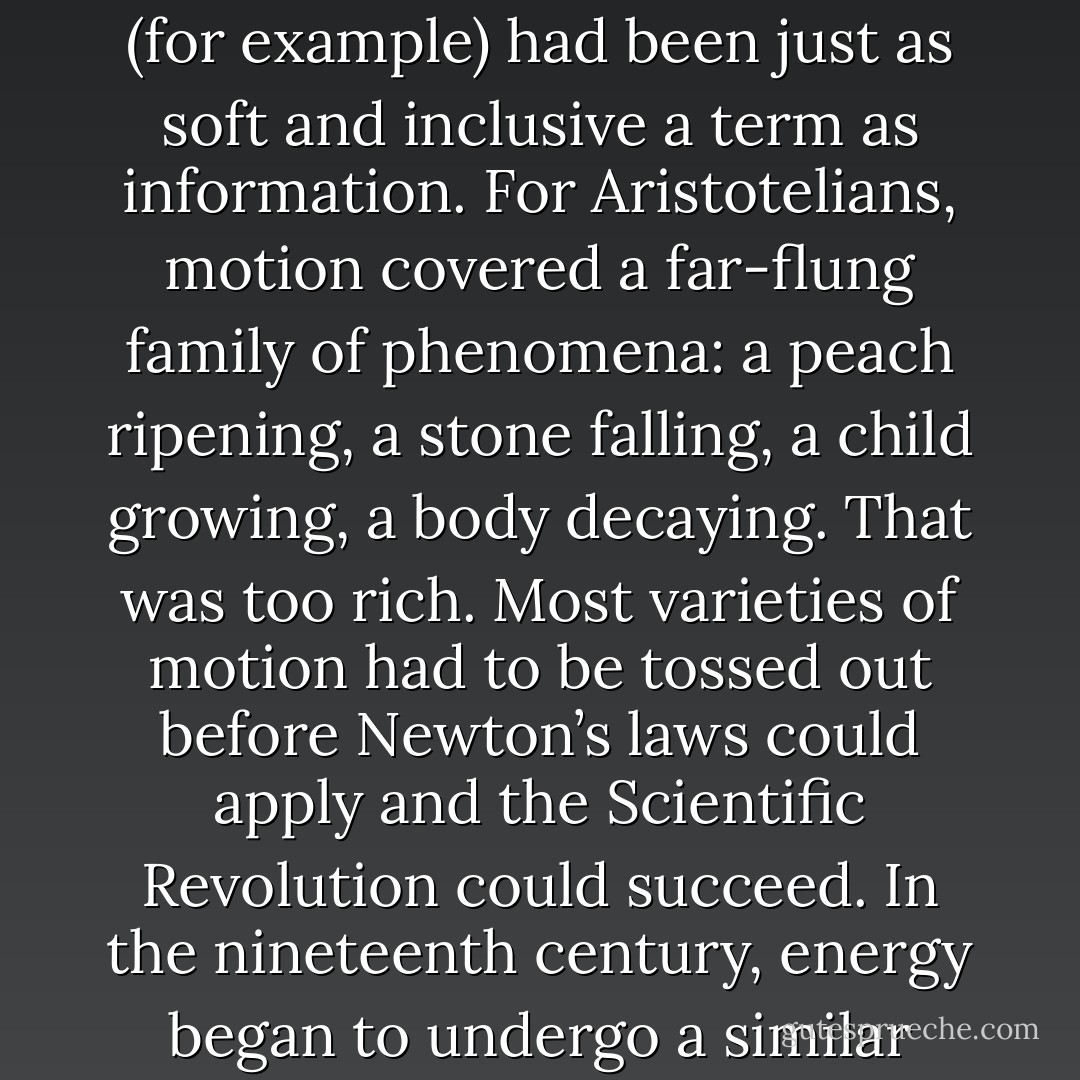 For the purposes of science, information had to mean something special. Three centuries earlier, the new discipline of physics could not proceed until <a href="https://www.goodreads.com/author/show/135106.Isaac_Newton" title="Isaac Newton" rel="nofollow noopener">Isaac Newton</a> appropriated words that were ancient and vague—force, mass, motion, and even time—and gave them new meanings. Newton made these terms into quantities, suitable for use in mathematical formulas. Until then, motion (for example) had been just as soft and inclusive a term as information. For Aristotelians, motion covered a far-flung family of phenomena: a peach ripening, a stone falling, a child growing, a body decaying. That was too rich. Most varieties of motion had to be tossed out before Newton’s laws could apply and the Scientific Revolution could succeed. In the nineteenth century, energy began to undergo a similar transformation: natural philosophers adapted a word meaning vigor or intensity. They mathematicized it, giving energy its fundamental place in the physicists’ view of nature.<br /><br />It was the same with information. A rite of purification became necessary.<br /><br />And then, when it was made simple, distilled, counted in bits, information was found to be everywhere. - James Gleick
