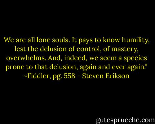 We are all lone souls. It pays to know humility, lest the delusion of control, of mastery, overwhelms. And, indeed, we seem a species prone to that delusion, again and ever again."<br />~Fiddler, pg. 558 - Steven Erikson