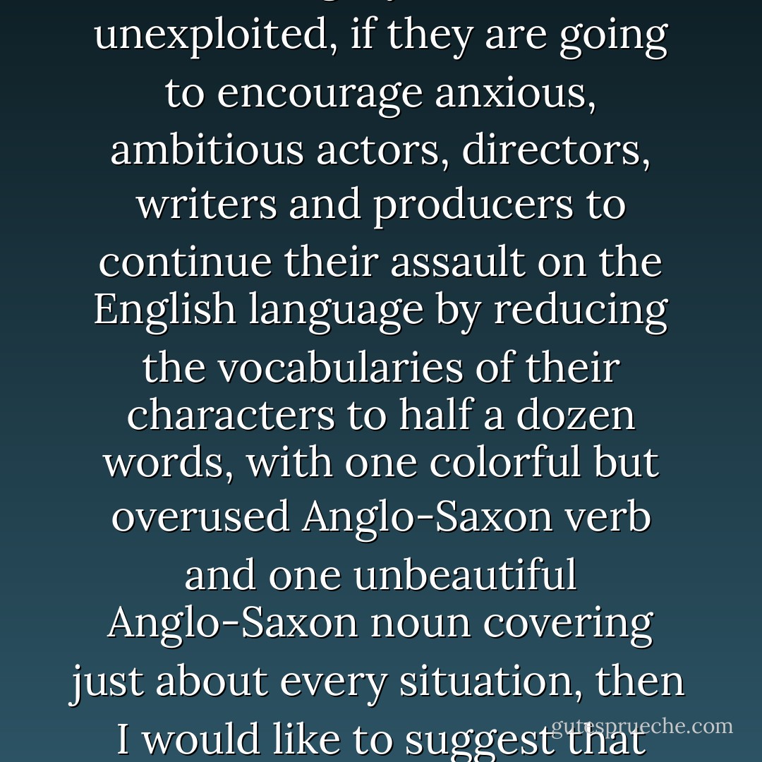 If these Mount Everests of the financial world are going to labor and bring forth still more pictures with people being blown to bits with bazookas and automatic assault rifles with no gory detail left unexploited, if they are going to encourage anxious, ambitious actors, directors, writers and producers to continue their assault on the English language by reducing the vocabularies of their characters to half a dozen words, with one colorful but overused Anglo-Saxon verb and one unbeautiful Anglo-Saxon noun covering just about every situation, then I would like to suggest that they stop and think about this: making millions is not the whole ball game, fellows. Pride of workmanship is worth more. Artistry is worth more. - Gregory Peck