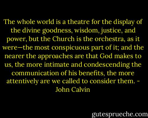 The whole world is a theatre for the display of the divine goodness, wisdom, justice, and power, but the Church is the orchestra, as it were—the most conspicuous part of it; and the nearer the approaches are that God makes to us, the more intimate and condescending the communication of his benefits, the more attentively are we called to consider them. - John Calvin