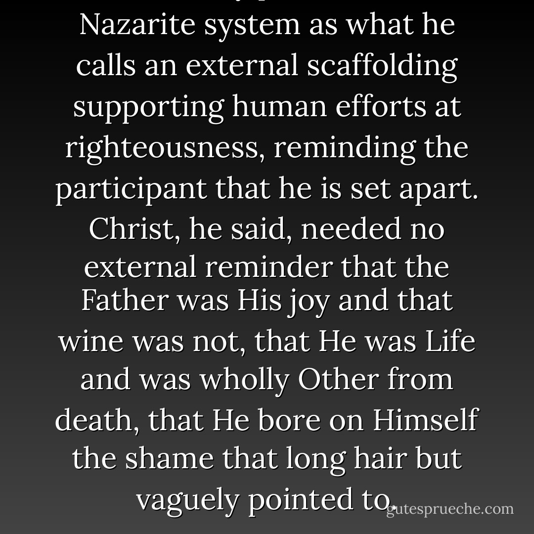 Dr. Murray points to the Nazarite system as what he calls an external scaffolding supporting human efforts at righteousness, reminding the participant that he is set apart. Christ, he said, needed no external reminder that the Father was His joy and that wine was not, that He was Life and was wholly Other from death, that He bore on Himself the shame that long hair but vaguely pointed to. - David Murray