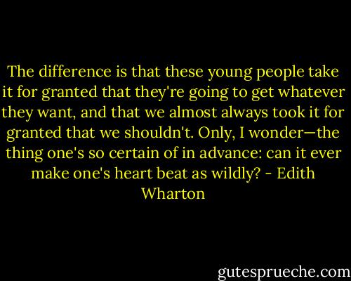 The difference is that these young people take it for granted that they're going to get whatever they want, and that we almost always took it for granted that we shouldn't. Only, I wonder—the thing one's so certain of in advance: can it ever make one's heart beat as wildly? - Edith Wharton