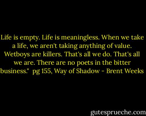 Life is empty. Life is meaningless. When we take a life, we aren't taking anything of value. Wetboys are killers. That's all we do. That's all we are. There are no poets in the bitter business."<br /> pg 155, Way of Shadow - Brent Weeks