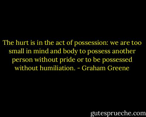 The hurt is in the act of possession: we are too small in mind and body to possess another person without pride or to be possessed without humiliation. - Graham Greene