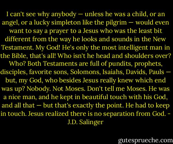 I can't see why anybody — unless he was a child, or an angel, or a lucky simpleton like the pilgrim — would even want to say a prayer to a Jesus who was the least bit different from the way he looks and sounds in the New Testament. My God! He's only the most intelligent man in the Bible, that's all! Who isn't he head and shoulders over? Who? Both Testaments are full of pundits, prophets, disciples, favorite sons, Solomons, Isaiahs, Davids, Pauls — but, my God, who besides Jesus really knew which end was up? Nobody. Not Moses. Don't tell me Moses. He was a nice man, and he kept in beautiful touch with his God, and all that — but that's exactly the point. He had to keep in touch. Jesus realized there is no separation from God. - J.D. Salinger