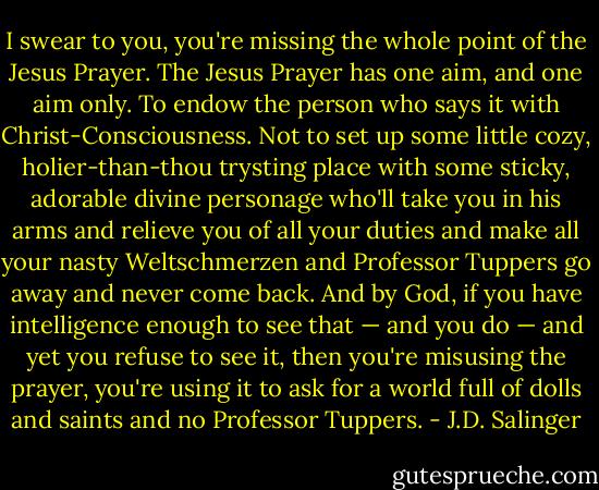 I swear to you, you're missing the whole point of the Jesus Prayer. The Jesus Prayer has one aim, and one aim only. To endow the person who says it with Christ-Consciousness. Not to set up some little cozy, holier-than-thou trysting place with some sticky, adorable divine personage who'll take you in his arms and relieve you of all your duties and make all your nasty Weltschmerzen and Professor Tuppers go away and never come back. And by God, if you have intelligence enough to see that — and you do — and yet you refuse to see it, then you're misusing the prayer, you're using it to ask for a world full of dolls and saints and no Professor Tuppers. - J.D. Salinger