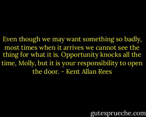 Even though we may want something so badly, most times when it arrives we cannot see the thing for what it is. Opportunity knocks all the time, Molly, but it is your responsibility to open the door. - Kent Allan Rees