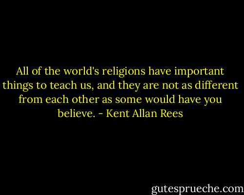 All of the world's religions have important things to teach us, and they are not as different from each other as some would have you believe. - Kent Allan Rees