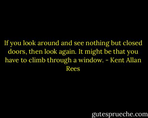 If you look around and see nothing but closed doors, then look again. It might be that you have to climb through a window. - Kent Allan Rees