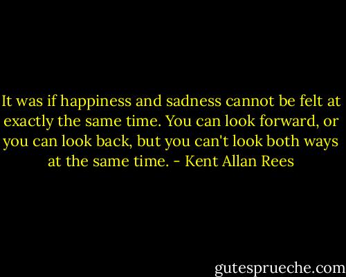 It was if happiness and sadness cannot be felt at exactly the same time. You can look forward, or you can look back, but you can't look both ways at the same time. - Kent Allan Rees