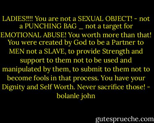 LADIES!!!! You are not a SEXUAL OBJECT! - not a PUNCHING BAG _ not a target for EMOTIONAL ABUSE! You worth more than that! You were created by God to be a Partner to MEN not a SLAVE, to provide Strength and support to them not to be used and manipulated by them, to submit to them not to become fools in that process. You have your Dignity and Self Worth. Never sacrifice those! - bolanle john