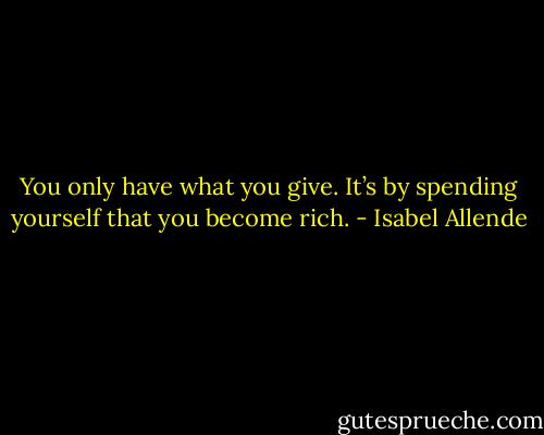 You only have what you give. It’s by spending yourself that you become rich. - Isabel Allende