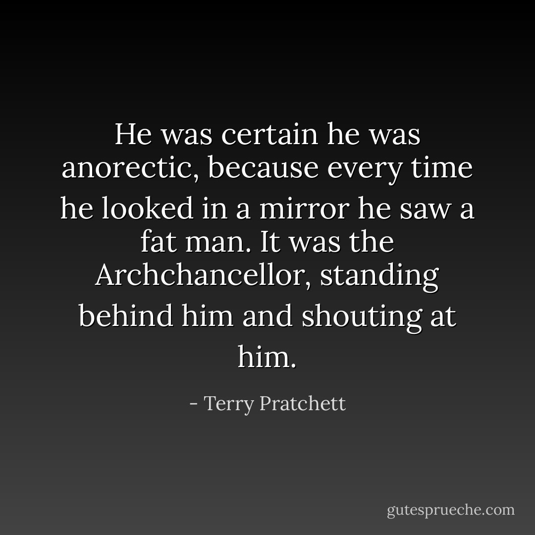 He was certain he was anorectic, because every time he looked in a mirror he saw a fat man. It was the Archchancellor, standing behind him and shouting at him. - Terry Pratchett