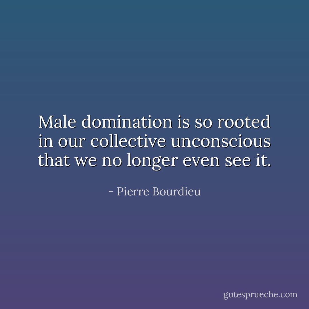 Male domination is so rooted in our collective unconscious that we no longer even see it. - Pierre Bourdieu