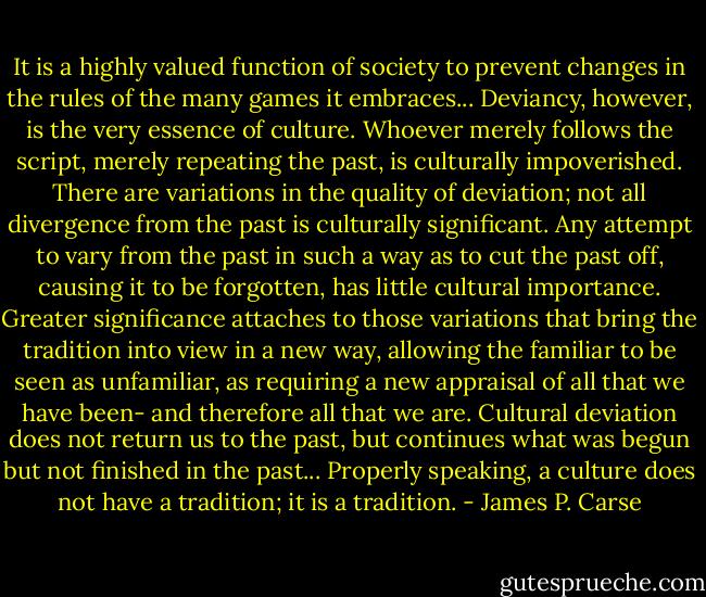 It is a highly valued function of society to prevent changes in the rules of the many games it embraces... Deviancy, however, is the very essence of culture. Whoever merely follows the script, merely repeating the past, is culturally impoverished. There are variations in the quality of deviation; not all divergence from the past is culturally significant. Any attempt to vary from the past in such a way as to cut the past off, causing it to be forgotten, has little cultural importance. Greater significance attaches to those variations that bring the tradition into view in a new way, allowing the familiar to be seen as unfamiliar, as requiring a new appraisal of all that we have been- and therefore all that we are. Cultural deviation does not return us to the past, but continues what was begun but not finished in the past... Properly speaking, a culture does not have a tradition; it is a tradition. - James P. Carse