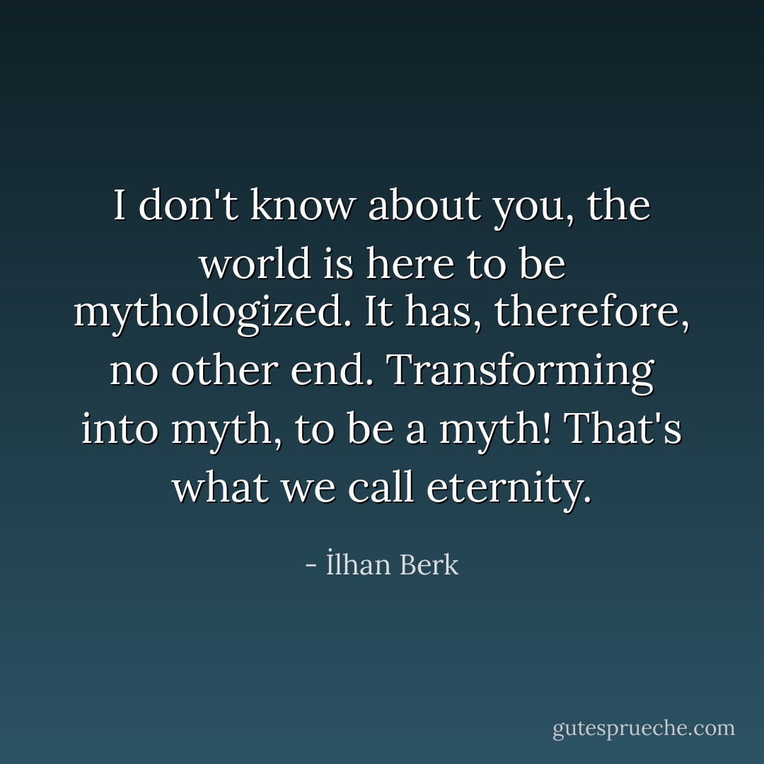 I don't know about you, the world is here to be mythologized. It has, therefore, no other end. Transforming into myth, to be a myth! That's what we call eternity. - İlhan Berk