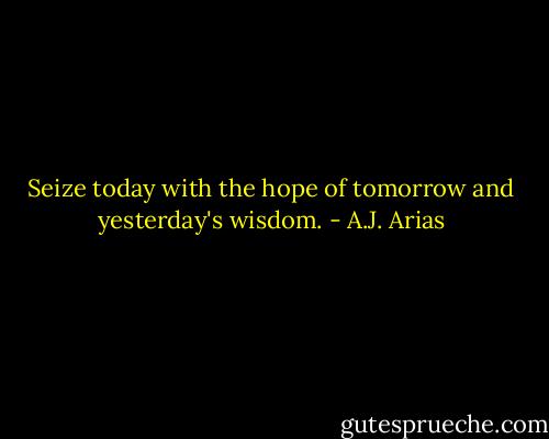 Seize today with the hope of tomorrow and yesterday's wisdom. - A.J. Arias