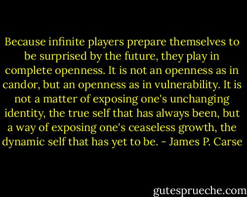 Because infinite players prepare themselves to be surprised by the future, they play in complete openness. It is not an openness as in candor, but an openness as in vulnerability. It is not a matter of exposing one's unchanging identity, the true self that has always been, but a way of exposing one's ceaseless growth, the dynamic self that has yet to be. - James P. Carse