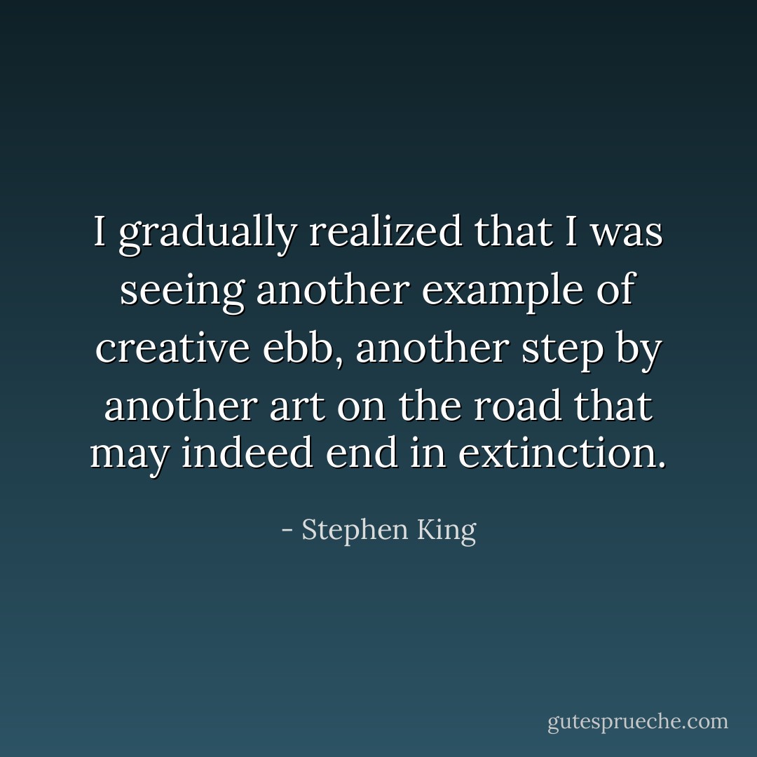 I gradually realized that I was seeing another example of creative ebb, another step by another art on the road that may indeed end in extinction. - Stephen King
