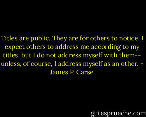 Titles are public. They are for others to notice. I expect others to address me according to my titles, but I do not address myself with them-- unless, of course, I address myself as an other. - James P. Carse