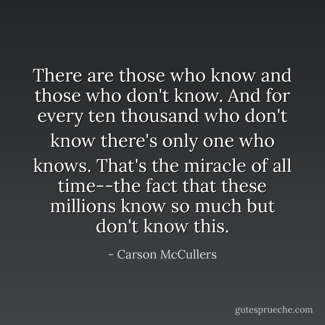 There are those who know and those who don't know. And for every ten thousand who don't know there's only one who knows. That's the miracle of all time--the fact that these millions know so much but don't know this. - Carson McCullers