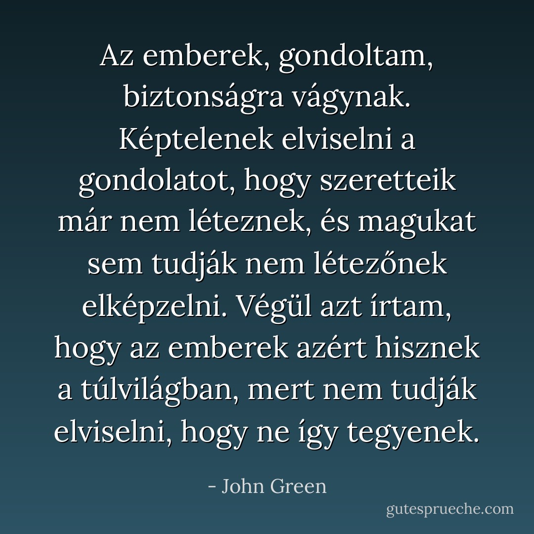 Az emberek, gondoltam, biztonságra vágynak. Képtelenek elviselni a gondolatot, hogy szeretteik már nem léteznek, és magukat sem tudják nem létezőnek elképzelni. Végül azt írtam, hogy az emberek azért hisznek a túlvilágban, mert nem tudják elviselni, hogy ne így tegyenek. - John Green