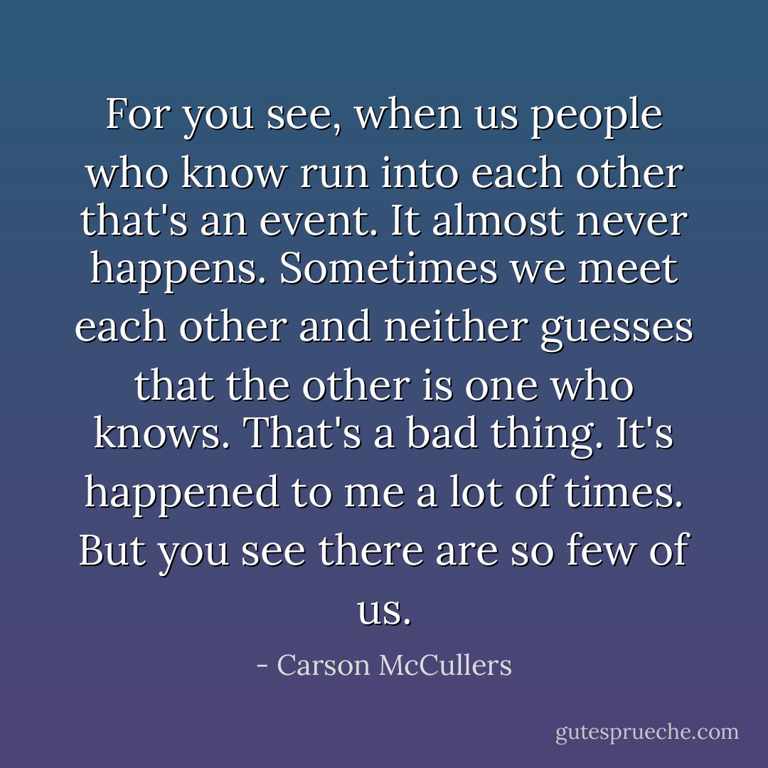 For you see, when us people who know run into each other that's an event. It almost never happens. Sometimes we meet each other and neither guesses that the other is one who knows. That's a bad thing. It's happened to me a lot of times. But you see there are so few of us. - Carson McCullers