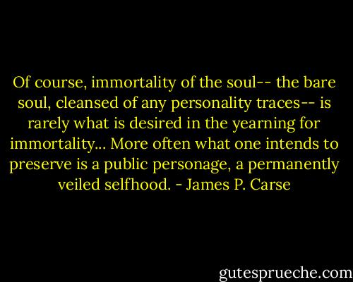 Of course, immortality of the soul-- the bare soul, cleansed of any personality traces-- is rarely what is desired in the yearning for immortality... More often what one intends to preserve is a public personage, a permanently veiled selfhood. - James P. Carse