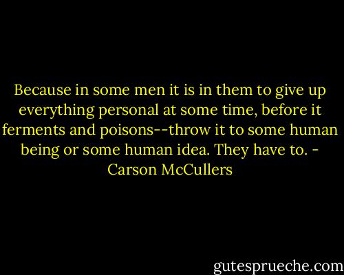 Because in some men it is in them to give up everything personal at some time, before it ferments and poisons--throw it to some human being or some human idea. They have to. - Carson McCullers
