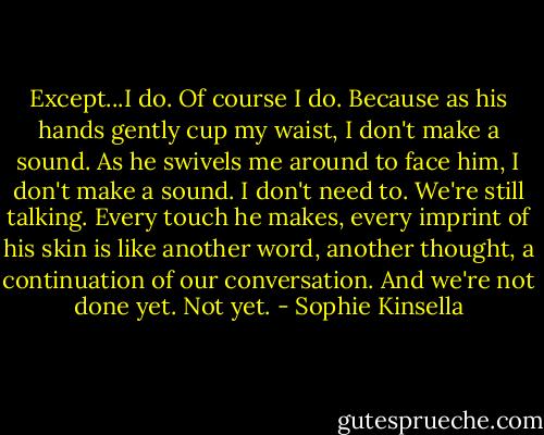Except...I do. Of course I do. Because as his hands gently cup my waist, I don't make a sound. As he swivels me around to face him, I don't make a sound. I don't need to. We're still talking. Every touch he makes, every imprint of his skin is like another word, another thought, a continuation of our conversation. And we're not done yet. Not yet. - Sophie Kinsella