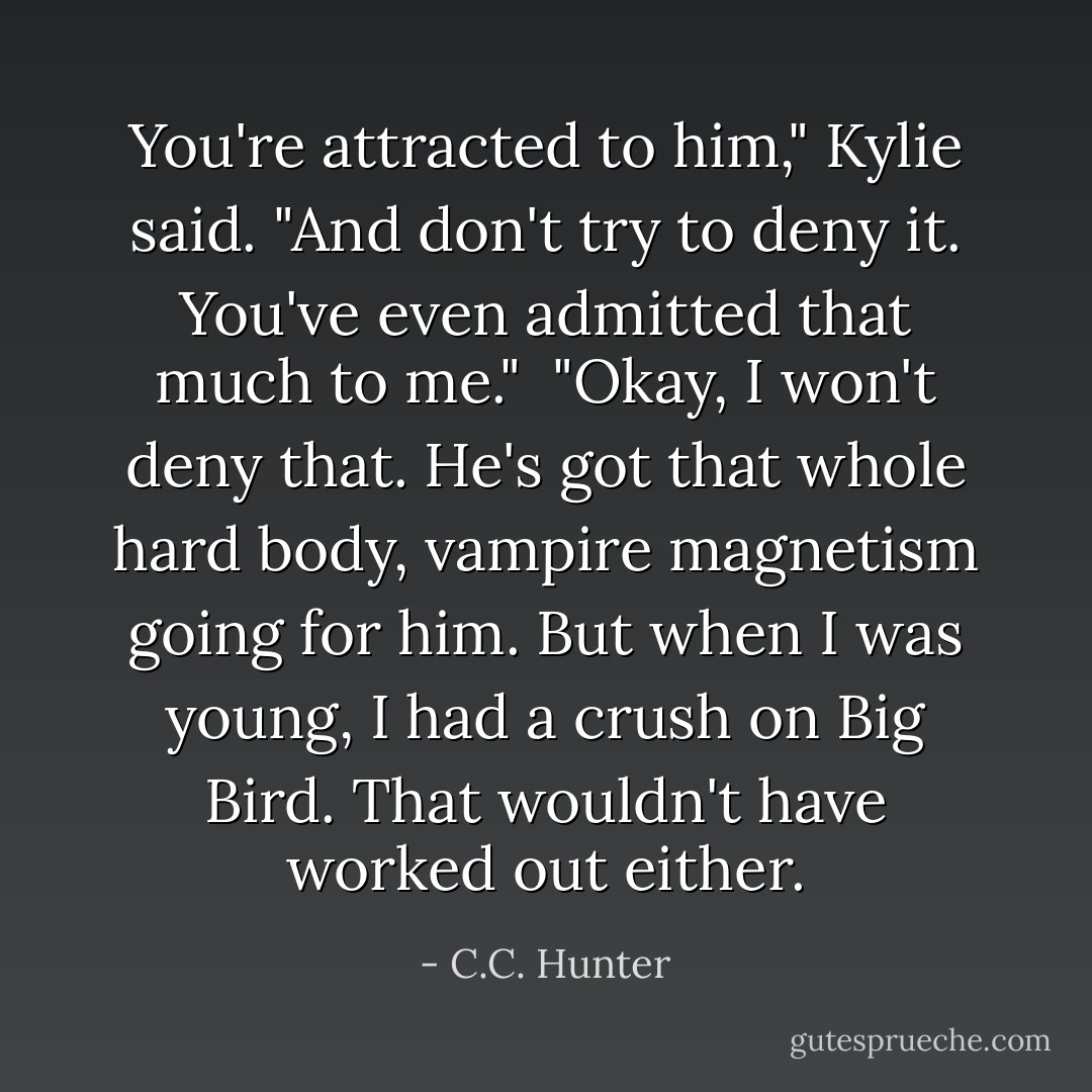 You're attracted to him," Kylie said. "And don't try to deny it. You've even admitted that much to me."<br /><br />"Okay, I won't deny that. He's got that whole hard body, vampire magnetism going for him. But when I was young, I had a crush on Big Bird. That wouldn't have worked out either. - C.C. Hunter