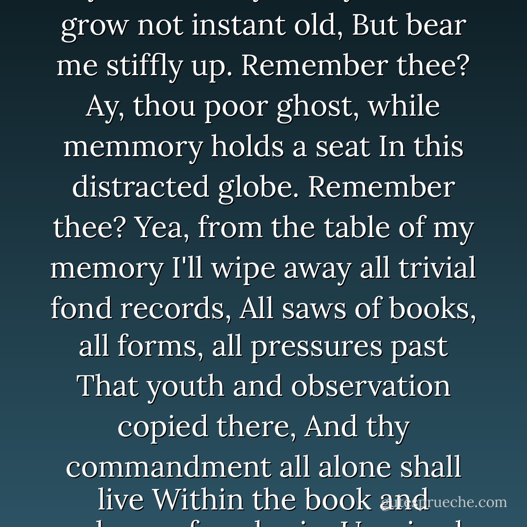 O all you host of heaven!O Earth! waht else?<br />And shall i couple hell? O Fie! Hold, hold, my heart<br />And you, my sinews, grow not instant old,<br />But bear me stiffly up. Remember thee?<br />Ay, thou poor ghost, while memmory holds a seat<br />In this distracted globe. Remember thee?<br />Yea, from the table of my memory<br />I'll wipe away all trivial fond records,<br />All saws of books, all forms, all pressures past<br />That youth and observation copied there,<br />And thy commandment all alone shall live<br />Within the book and volume of my brain,<br />Unmixed with baser matter; yes, by heaven! - William Shakespeare