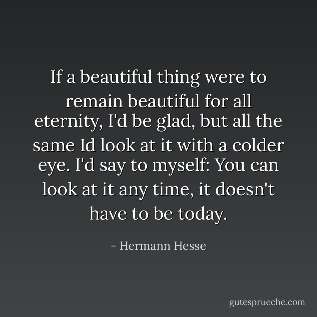If a beautiful thing were to remain beautiful for all eternity, I'd be glad, but all the same Id look at it with a colder eye. I'd say to myself: You can look at it any time, it doesn't have to be today. - Hermann Hesse