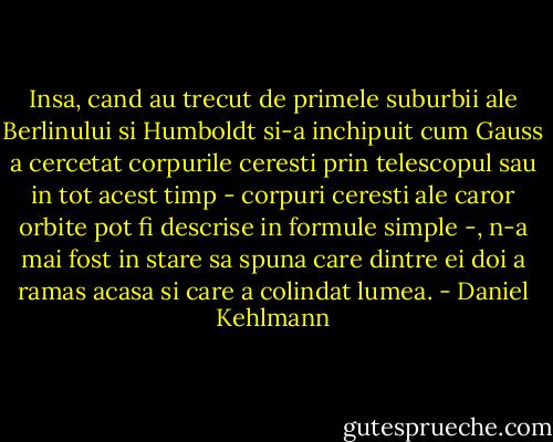 Insa, cand au trecut de primele suburbii ale Berlinului si Humboldt si-a inchipuit cum Gauss a cercetat corpurile ceresti prin telescopul sau in tot acest timp - corpuri ceresti ale caror orbite pot fi descrise in formule simple -, n-a mai fost in stare sa spuna care dintre ei doi a ramas acasa si care a colindat lumea. - Daniel Kehlmann