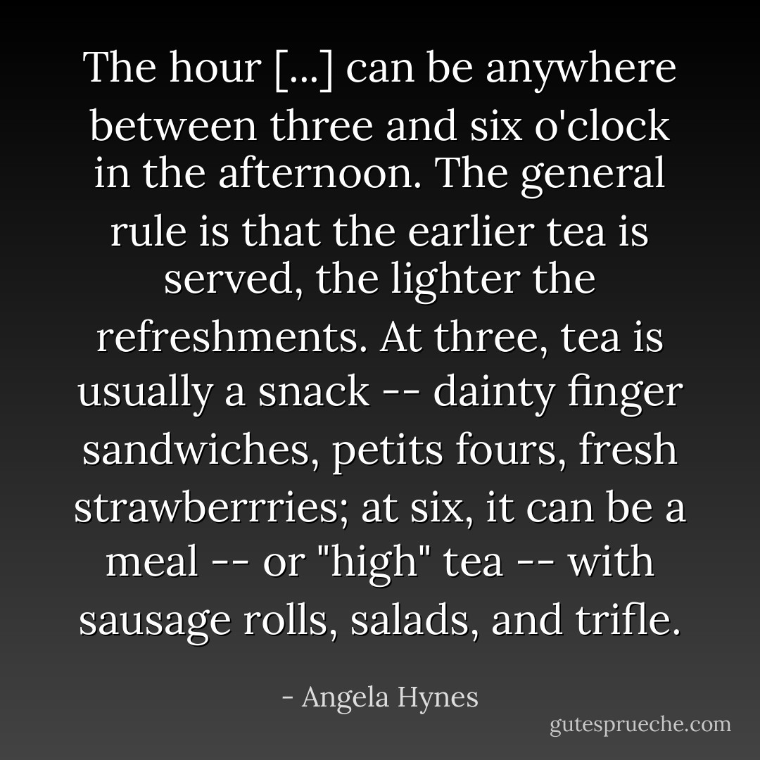 The hour [...] can be anywhere between three and six o'clock in the afternoon. The general rule is that the earlier tea is served, the lighter the refreshments. At three, tea is usually a snack -- dainty finger sandwiches, petits fours, fresh strawberrries; at six, it can be a meal -- or "high" tea -- with sausage rolls, salads, and trifle. - Angela Hynes