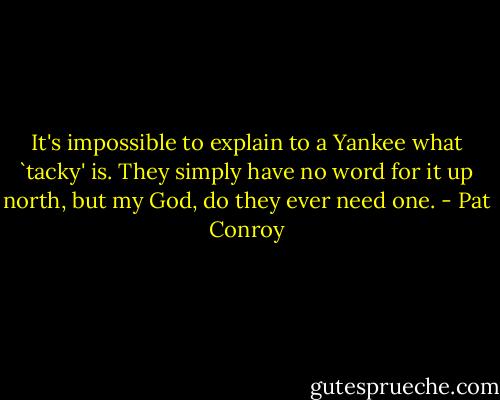 It's impossible to explain to a Yankee what `tacky' is. They simply have no word for it up north, but my God, do they ever need one. - Pat Conroy