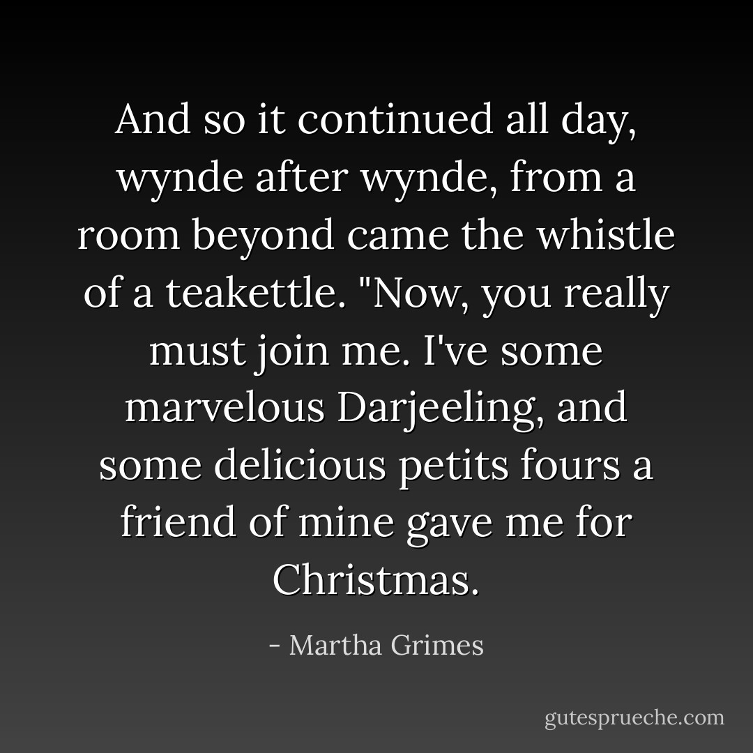 And so it continued all day, wynde after wynde, from a room beyond came the whistle of a teakettle. "Now, you really must join me. I've some marvelous Darjeeling, and some delicious petits fours a friend of mine gave me for Christmas. - Martha Grimes
