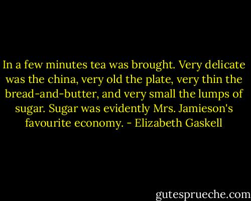 In a few minutes tea was brought. Very delicate was the china, very old the plate, very thin the bread-and-butter, and very small the lumps of sugar. Sugar was evidently Mrs. Jamieson's favourite economy. - Elizabeth Gaskell