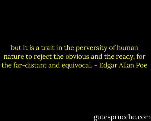 but it is a trait in the perversity of human nature to reject the obvious and the ready, for the far-distant and equivocal. - Edgar Allan Poe