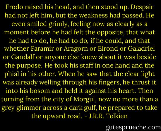 Frodo raised his head, and then stood up. Despair had not left him, but the weakness had passed. He even smiled grimly, feeling now as clearly as a moment before he had felt the opposite, that what he had to do, he had to do, if he could, and that whether Faramir or Aragorn or Elrond or Galadriel or Gandalf or anyone else knew about it was beside the purpose. He took his staff in one hand and the phial in his other. When he saw that the clear light was already welling through his fingers, he thrust it into his bosom and held it against his heart. Then turning from the city of Morgul, now no more than a grey glimmer across a dark gulf, he prepared to take the upward road. - J.R.R. Tolkien