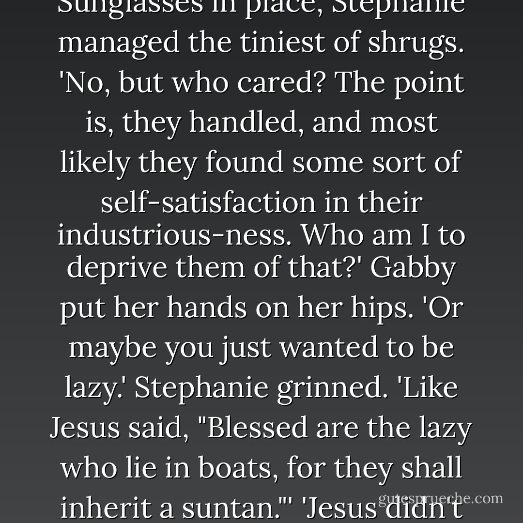As Confucius once said, "He who does nothing is the one who does nothing."'<br />Gabby pondered the words, the furrowed her brow. 'did Confucius really say that?'<br />Sunglasses in place, Stephanie managed the tiniest of shrugs. 'No, but who cared? The point is, they handled, and most likely they found some sort of self-satisfaction in their industrious-ness. Who am I to deprive them of that?'<br />Gabby put her hands on her hips. 'Or maybe you just wanted to be lazy.'<br />Stephanie grinned. 'Like Jesus said, "Blessed are the lazy who lie in boats, for they shall inherit a suntan."'<br />'Jesus didn't say that.'<br />'True,' Stephanie afreed, sitting up. She removed her glasses, stared through them, then wiped them on a towel. 'But again, who cares? - Nicholas Sparks