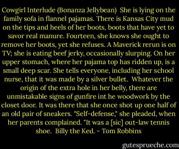 Cowgirl Interlude (Bonanza Jellybean)<br /><br />She is lying on the family sofa in flannel pajamas. There is Kansas City mud on the tips and heels of her boots, boots that have yet to savor real manure. Fourteen, she knows she ought to remove her boots, yet she refuses. A Maverick rerun is on TV; she is eating beef jerky, occasionally slurping. On her upper stomach, where her pajama top has ridden up, is a small deep scar. She tells everyone, including her school nurse, that it was made by a silver bullet.<br /><br />Whatever the origin of the extra hole in her belly, there are unmistakable signs of gunfire int he woodwork by the closet door. It was there that she once shot up one half of an old pair of sneakers. "Self-defense," she pleaded, when her parents complained. "It was a [sic] out-law tennis shoe.<br /><br />Billy the Ked. - Tom Robbins