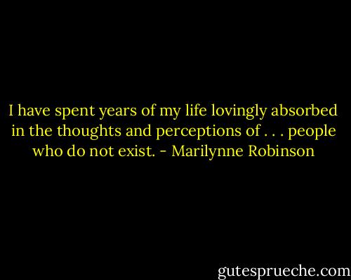 I have spent years of my life lovingly absorbed in the thoughts and perceptions of . . . people who do not exist. - Marilynne Robinson