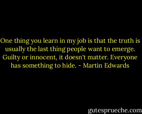 One thing you learn in my job is that the truth is usually the last thing people want to emerge. Guilty or innocent, it doesn't matter. Everyone has something to hide. - Martin Edwards
