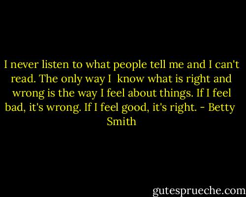 I never listen to what people tell me and I can't read. The only way I <br />know what is right and wrong is the way I feel about things. If I feel bad, it's wrong. If I feel good, it's right. - Betty  Smith