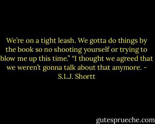 We’re on a tight leash. We gotta do things by the book so no shooting yourself or trying to blow me up this time.”<br />“I thought we agreed that we weren’t gonna talk about that anymore. - S.L.J. Shortt