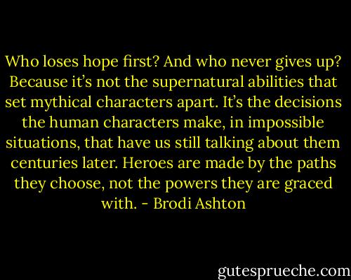 Who loses hope first? And who never gives up? Because it’s not the supernatural abilities that set mythical characters apart. It’s the decisions the human characters make, in impossible situations, that have us still talking about them centuries later. Heroes are made by the paths they choose, not the powers they are graced with. - Brodi Ashton